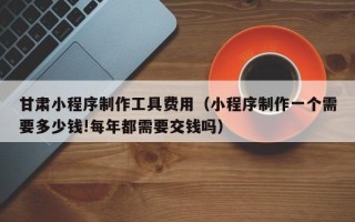 巴音郭楞甘肃小程序制作工具费用（小程序制作一个需要多少钱!每年都需要交钱吗）