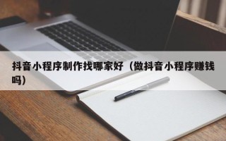 巴音郭楞抖音小程序制作找哪家好（做抖音小程序赚钱吗）