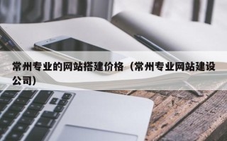 巴音郭楞常州专业的网站搭建价格（常州专业网站建设公司）