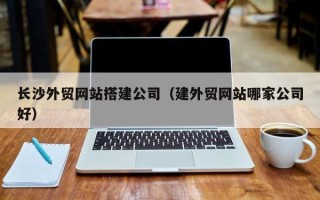 巴音郭楞长沙外贸网站搭建公司（建外贸网站哪家公司好）