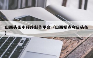 巴音郭楞山西头条小程序制作平台（山西视点今日头条）